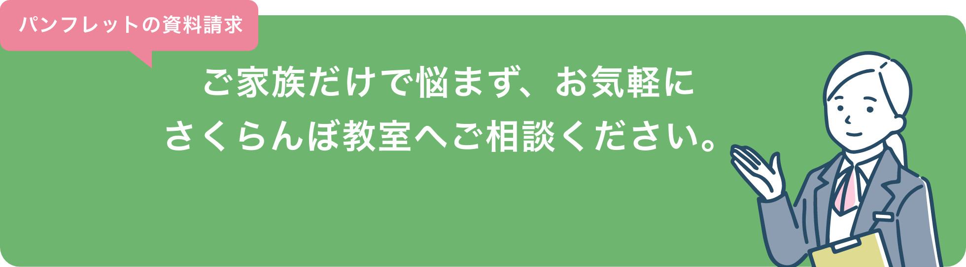 パンフレットの資料請求 ご家族だけで悩まず、お気軽にさくらんぼ教室へご相談ください。